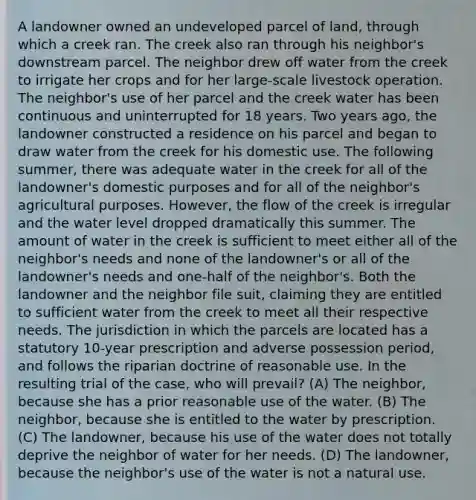 A landowner owned an undeveloped parcel of land, through which a creek ran. The creek also ran through his neighbor's downstream parcel. The neighbor drew off water from the creek to irrigate her crops and for her large-scale livestock operation. The neighbor's use of her parcel and the creek water has been continuous and uninterrupted for 18 years. Two years ago, the landowner constructed a residence on his parcel and began to draw water from the creek for his domestic use. The following summer, there was adequate water in the creek for all of the landowner's domestic purposes and for all of the neighbor's agricultural purposes. However, the flow of the creek is irregular and the water level dropped dramatically this summer. The amount of water in the creek is sufficient to meet either all of the neighbor's needs and none of the landowner's or all of the landowner's needs and one-half of the neighbor's. Both the landowner and the neighbor file suit, claiming they are entitled to sufficient water from the creek to meet all their respective needs. The jurisdiction in which the parcels are located has a statutory 10-year prescription and adverse possession period, and follows the riparian doctrine of reasonable use. In the resulting trial of the case, who will prevail? (A) The neighbor, because she has a prior reasonable use of the water. (B) The neighbor, because she is entitled to the water by prescription. (C) The landowner, because his use of the water does not totally deprive the neighbor of water for her needs. (D) The landowner, because the neighbor's use of the water is not a natural use.