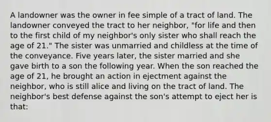 A landowner was the owner in fee simple of a tract of land. The landowner conveyed the tract to her neighbor, "for life and then to the first child of my neighbor's only sister who shall reach the age of 21." The sister was unmarried and childless at the time of the conveyance. Five years later, the sister married and she gave birth to a son the following year. When the son reached the age of 21, he brought an action in ejectment against the neighbor, who is still alice and living on the tract of land. The neighbor's best defense against the son's attempt to eject her is that: