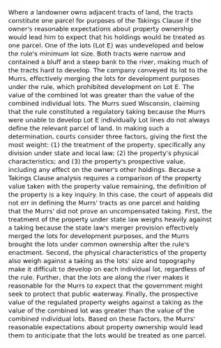 Where a landowner owns adjacent tracts of land, the tracts constitute one parcel for purposes of the Takings Clause if the owner's reasonable expectations about property ownership would lead him to expect that his holdings would be treated as one parcel. One of the lots (Lot E) was undeveloped and below the rule's minimum lot size. Both tracts were narrow and contained a bluff and a steep bank to the river, making much of the tracts hard to develop. The company conveyed its lot to the Murrs, effectively merging the lots for development purposes under the rule, which prohibited development on Lot E. The value of the combined lot was greater than the value of the combined individual lots. The Murrs sued Wisconsin, claiming that the rule constituted a regulatory taking because the Murrs were unable to develop Lot E individually Lot lines do not always define the relevant parcel of land. In making such a determination, courts consider three factors, giving the first the most weight: (1) the treatment of the property, specifically any division under state and local law; (2) the property's physical characteristics; and (3) the property's prospective value, including any effect on the owner's other holdings. Because a Takings Clause analysis requires a comparison of the property value taken with the property value remaining, the definition of the property is a key inquiry. In this case, the court of appeals did not err in defining the Murrs' tracts as one parcel and holding that the Murrs' did not prove an uncompensated taking. First, the treatment of the property under state law weighs heavily against a taking because the state law's merger provision effectively merged the lots for development purposes, and the Murrs brought the lots under common ownership after the rule's enactment. Second, the physical characteristics of the property also weigh against a taking as the lots' size and topography make it difficult to develop on each individual lot, regardless of the rule. Further, that the lots are along the river makes it reasonable for the Murrs to expect that the government might seek to protect that public waterway. Finally, the prospective value of the regulated property weighs against a taking as the value of the combined lot was greater than the value of the combined individual lots. Based on these factors, the Murrs' reasonable expectations about property ownership would lead them to anticipate that the lots would be treated as one parcel.