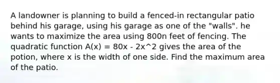 A landowner is planning to build a fenced-in rectangular patio behind his garage, using his garage as one of the "walls". he wants to maximize the area using 800n feet of fencing. The quadratic function A(x) = 80x - 2x^2 gives the area of the potion, where x is the width of one side. Find the maximum area of the patio.