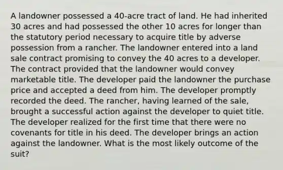 A landowner possessed a 40-acre tract of land. He had inherited 30 acres and had possessed the other 10 acres for longer than the statutory period necessary to acquire title by adverse possession from a rancher. The landowner entered into a land sale contract promising to convey the 40 acres to a developer. The contract provided that the landowner would convey marketable title. The developer paid the landowner the purchase price and accepted a deed from him. The developer promptly recorded the deed. The rancher, having learned of the sale, brought a successful action against the developer to quiet title. The developer realized for the first time that there were no covenants for title in his deed. The developer brings an action against the landowner. What is the most likely outcome of the suit?