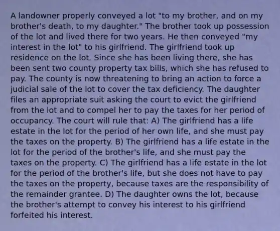 A landowner properly conveyed a lot "to my brother, and on my brother's death, to my daughter." The brother took up possession of the lot and lived there for two years. He then conveyed "my interest in the lot" to his girlfriend. The girlfriend took up residence on the lot. Since she has been living there, she has been sent two county property tax bills, which she has refused to pay. The county is now threatening to bring an action to force a judicial sale of the lot to cover the tax deficiency. The daughter files an appropriate suit asking the court to evict the girlfriend from the lot and to compel her to pay the taxes for her period of occupancy. The court will rule that: A) The girlfriend has a life estate in the lot for the period of her own life, and she must pay the taxes on the property. B) The girlfriend has a life estate in the lot for the period of the brother's life, and she must pay the taxes on the property. C) The girlfriend has a life estate in the lot for the period of the brother's life, but she does not have to pay the taxes on the property, because taxes are the responsibility of the remainder grantee. D) The daughter owns the lot, because the brother's attempt to convey his interest to his girlfriend forfeited his interest.