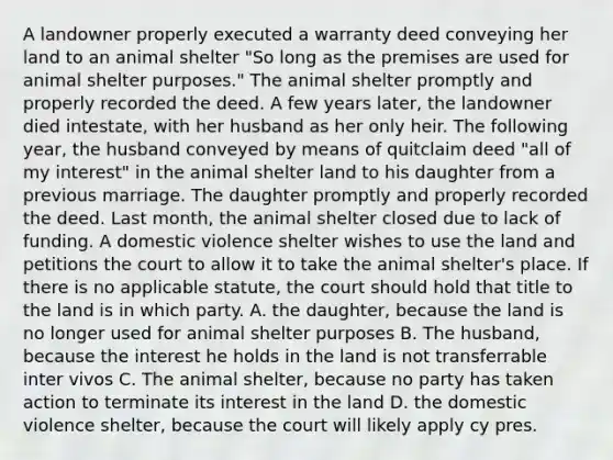 A landowner properly executed a warranty deed conveying her land to an animal shelter "So long as the premises are used for animal shelter purposes." The animal shelter promptly and properly recorded the deed. A few years later, the landowner died intestate, with her husband as her only heir. The following year, the husband conveyed by means of quitclaim deed "all of my interest" in the animal shelter land to his daughter from a previous marriage. The daughter promptly and properly recorded the deed. Last month, the animal shelter closed due to lack of funding. A domestic violence shelter wishes to use the land and petitions the court to allow it to take the animal shelter's place. If there is no applicable statute, the court should hold that title to the land is in which party. A. the daughter, because the land is no longer used for animal shelter purposes B. The husband, because the interest he holds in the land is not transferrable inter vivos C. The animal shelter, because no party has taken action to terminate its interest in the land D. the domestic violence shelter, because the court will likely apply cy pres.