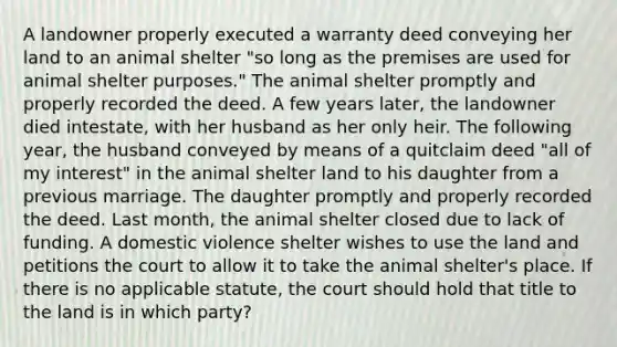 A landowner properly executed a warranty deed conveying her land to an animal shelter "so long as the premises are used for animal shelter purposes." The animal shelter promptly and properly recorded the deed. A few years later, the landowner died intestate, with her husband as her only heir. The following year, the husband conveyed by means of a quitclaim deed "all of my interest" in the animal shelter land to his daughter from a previous marriage. The daughter promptly and properly recorded the deed. Last month, the animal shelter closed due to lack of funding. A domestic violence shelter wishes to use the land and petitions the court to allow it to take the animal shelter's place. If there is no applicable statute, the court should hold that title to the land is in which party?