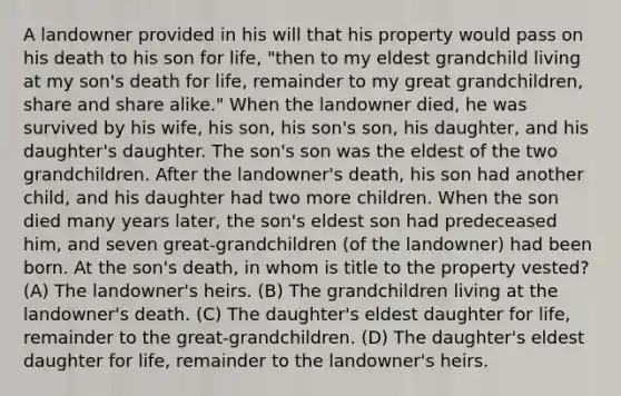 A landowner provided in his will that his property would pass on his death to his son for life, "then to my eldest grandchild living at my son's death for life, remainder to my great grandchildren, share and share alike." When the landowner died, he was survived by his wife, his son, his son's son, his daughter, and his daughter's daughter. The son's son was the eldest of the two grandchildren. After the landowner's death, his son had another child, and his daughter had two more children. When the son died many years later, the son's eldest son had predeceased him, and seven great-grandchildren (of the landowner) had been born. At the son's death, in whom is title to the property vested? (A) The landowner's heirs. (B) The grandchildren living at the landowner's death. (C) The daughter's eldest daughter for life, remainder to the great-grandchildren. (D) The daughter's eldest daughter for life, remainder to the landowner's heirs.