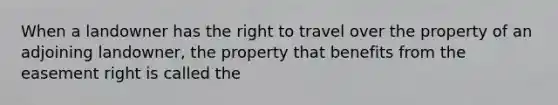 When a landowner has the right to travel over the property of an adjoining landowner, the property that benefits from the easement right is called the