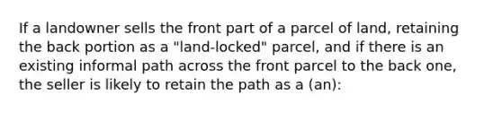 If a landowner sells the front part of a parcel of land, retaining the back portion as a "land-locked" parcel, and if there is an existing informal path across the front parcel to the back one, the seller is likely to retain the path as a (an):