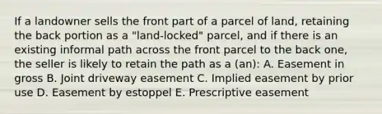 If a landowner sells the front part of a parcel of land, retaining the back portion as a "land-locked" parcel, and if there is an existing informal path across the front parcel to the back one, the seller is likely to retain the path as a (an): A. Easement in gross B. Joint driveway easement C. Implied easement by prior use D. Easement by estoppel E. Prescriptive easement