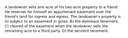 A landowner sells one acre of his two-acre property to a friend. He reserves for himself an appurtenant easement over the friend's land for ingress and egress. The landowner's property is A) subject to an easement in gross. B) the dominant tenement. C) cleared of the easement when the landowner sells the remaining acre to a third party. D) the servient tenement.