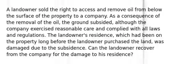 A landowner sold the right to access and remove oil from below the surface of the property to a company. As a consequence of the removal of the oil, the ground subsided, although the company exercised reasonable care and complied with all laws and regulations. The landowner's residence, which had been on the property long before the landowner purchased the land, was damaged due to the subsidence. Can the landowner recover from the company for the damage to his residence?