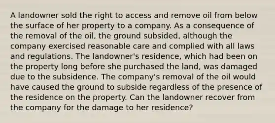 A landowner sold the right to access and remove oil from below the surface of her property to a company. As a consequence of the removal of the oil, the ground subsided, although the company exercised reasonable care and complied with all laws and regulations. The landowner's residence, which had been on the property long before she purchased the land, was damaged due to the subsidence. The company's removal of the oil would have caused the ground to subside regardless of the presence of the residence on the property. Can the landowner recover from the company for the damage to her residence?