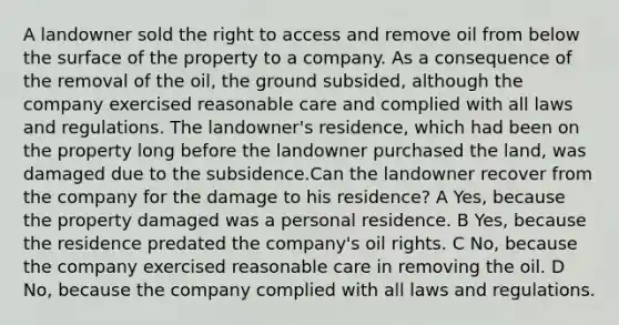 A landowner sold the right to access and remove oil from below the surface of the property to a company. As a consequence of the removal of the oil, the ground subsided, although the company exercised reasonable care and complied with all laws and regulations. The landowner's residence, which had been on the property long before the landowner purchased the land, was damaged due to the subsidence.Can the landowner recover from the company for the damage to his residence? A Yes, because the property damaged was a personal residence. B Yes, because the residence predated the company's oil rights. C No, because the company exercised reasonable care in removing the oil. D No, because the company complied with all laws and regulations.