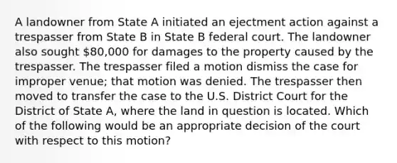 A landowner from State A initiated an ejectment action against a trespasser from State B in State B federal court. The landowner also sought 80,000 for damages to the property caused by the trespasser. The trespasser filed a motion dismiss the case for improper venue; that motion was denied. The trespasser then moved to transfer the case to the U.S. District Court for the District of State A, where the land in question is located. Which of the following would be an appropriate decision of the court with respect to this motion?