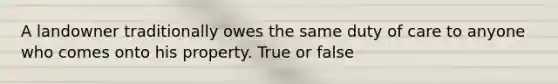 A landowner traditionally owes the same duty of care to anyone who comes onto his property. True or false