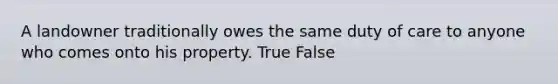 A landowner traditionally owes the same duty of care to anyone who comes onto his property. True False