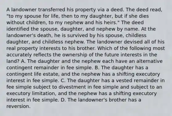 A landowner transferred his property via a deed. The deed read, "to my spouse for life, then to my daughter, but if she dies without children, to my nephew and his heirs." The deed identified the spouse, daughter, and nephew by name. At the landowner's death, he is survived by his spouse, childless daughter, and childless nephew. The landowner devised all of his real property interests to his brother. Which of the following most accurately reflects the ownership of the future interests in the land? A. The daughter and the nephew each have an alternative contingent remainder in fee simple. B. The daughter has a contingent life estate, and the nephew has a shifting executory interest in fee simple. C. The daughter has a vested remainder in fee simple subject to divestment in fee simple and subject to an executory limitation, and the nephew has a shifting executory interest in fee simple. D. The landowner's brother has a reversion.