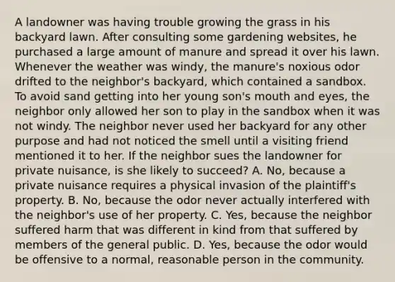 A landowner was having trouble growing the grass in his backyard lawn. After consulting some gardening websites, he purchased a large amount of manure and spread it over his lawn. Whenever the weather was windy, the manure's noxious odor drifted to the neighbor's backyard, which contained a sandbox. To avoid sand getting into her young son's mouth and eyes, the neighbor only allowed her son to play in the sandbox when it was not windy. The neighbor never used her backyard for any other purpose and had not noticed the smell until a visiting friend mentioned it to her. If the neighbor sues the landowner for private nuisance, is she likely to succeed? A. No, because a private nuisance requires a physical invasion of the plaintiff's property. B. No, because the odor never actually interfered with the neighbor's use of her property. C. Yes, because the neighbor suffered harm that was different in kind from that suffered by members of the general public. D. Yes, because the odor would be offensive to a normal, reasonable person in the community.