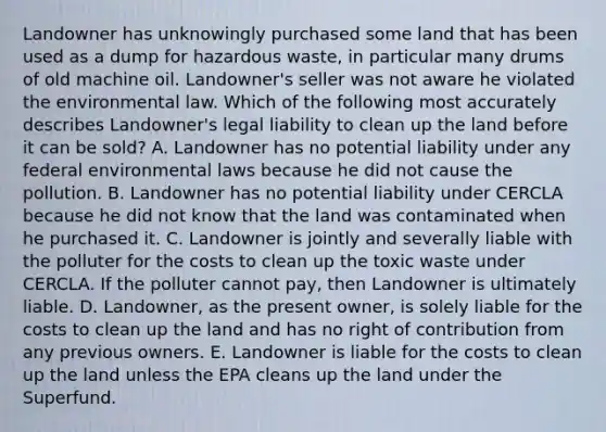 Landowner has unknowingly purchased some land that has been used as a dump for hazardous waste, in particular many drums of old machine oil. Landowner's seller was not aware he violated the environmental law. Which of the following most accurately describes Landowner's legal liability to clean up the land before it can be sold? A. Landowner has no potential liability under any federal environmental laws because he did not cause the pollution. B. Landowner has no potential liability under CERCLA because he did not know that the land was contaminated when he purchased it. C. Landowner is jointly and severally liable with the polluter for the costs to clean up the toxic waste under CERCLA. If the polluter cannot pay, then Landowner is ultimately liable. D. Landowner, as the present owner, is solely liable for the costs to clean up the land and has no right of contribution from any previous owners. E. Landowner is liable for the costs to clean up the land unless the EPA cleans up the land under the Superfund.