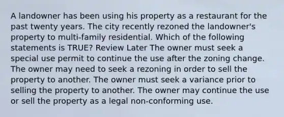 A landowner has been using his property as a restaurant for the past twenty years. The city recently rezoned the landowner's property to multi-family residential. Which of the following statements is TRUE? Review Later The owner must seek a special use permit to continue the use after the zoning change. The owner may need to seek a rezoning in order to sell the property to another. The owner must seek a variance prior to selling the property to another. The owner may continue the use or sell the property as a legal non-conforming use.