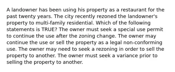 A landowner has been using his property as a restaurant for the past twenty years. The city recently rezoned the landowner's property to multi-family residential. Which of the following statements is TRUE? The owner must seek a special use permit to continue the use after the zoning change. The owner may continue the use or sell the property as a legal non-conforming use. The owner may need to seek a rezoning in order to sell the property to another. The owner must seek a variance prior to selling the property to another.