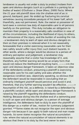 landowner is usually not under a duty to protect invitees from open and obvious dangers (such as a pothole in a parking lot or bodies of water) O'Sullivan v. Shaw (Mass. 2000) Facts: Where the 21 year old plaintiff dove into the shallow end of an in ground, backyard, pool. He ended up fracturing his cervical vertebrae causing immediate paralysis of his lower half, which thankfully, was not permanent. Rule: the owner or possessor of land owes a common law duty of reasonable care to all persons lawfully on the premises. -This duty includes an obligation to maintain their property in a reasonably safe condition in view of all the circumstances, including the likelihood of injury to others, the seriousness of the injury, and the burden of avoiding the risk. - a landowners duty to warn of open and obvious dangers on their on their premises is relieved when it is not reasonably foreseeable that a visitor exercising reasonable care for their own safety would suffer injury from such blatant hazards. In other words, where a danger would be obvious to a person of ordinary perception and judgement, a landowner may reasonably assume that a visitor has knowledge of it, and, therefore, any further warning would be an empty form that would not reduce the likelihood of resulting harm. ———>in the open and obvious danger framework, it takes an objective view of the defendants conduct, presuming a plaintiff is exercising reasonable care for his own safety and asks whether the dangerous condition was, objectively speaking, so obvious that the defendant would be reasonable in concluding that an ordinarily intelligent plaintiff would perceive and avoid it and, therefore, that any further warning wouldn't be effective. ———> Assumption of the risk, as a defense, is raised by a defendant by a plaintiffs conduct; while open and obvious danger framework is raised by the plaintiff regarding the defendants conduct. Holding: Because diving into the shallow end of a swimming pool is such an open and obvious danger, to a person of average intelligence, the defendants had no duty to warn the plaintiff of this danger as a matter of law., motion for summary judgement granted. ***Some states do not recognize the open and obvious danger rule because it can apply to both natural and man made hazards. So some states recognize the natural accumulation rule: where the natural accumulation of natural elements is so obvious that there is no duty by the land owner to warn.