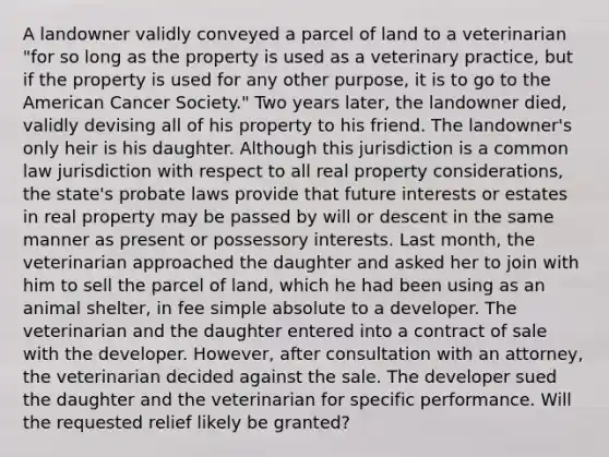 A landowner validly conveyed a parcel of land to a veterinarian "for so long as the property is used as a veterinary practice, but if the property is used for any other purpose, it is to go to the American Cancer Society." Two years later, the landowner died, validly devising all of his property to his friend. The landowner's only heir is his daughter. Although this jurisdiction is a common law jurisdiction with respect to all real property considerations, the state's probate laws provide that future interests or estates in real property may be passed by will or descent in the same manner as present or possessory interests. Last month, the veterinarian approached the daughter and asked her to join with him to sell the parcel of land, which he had been using as an animal shelter, in fee simple absolute to a developer. The veterinarian and the daughter entered into a contract of sale with the developer. However, after consultation with an attorney, the veterinarian decided against the sale. The developer sued the daughter and the veterinarian for specific performance. Will the requested relief likely be granted?