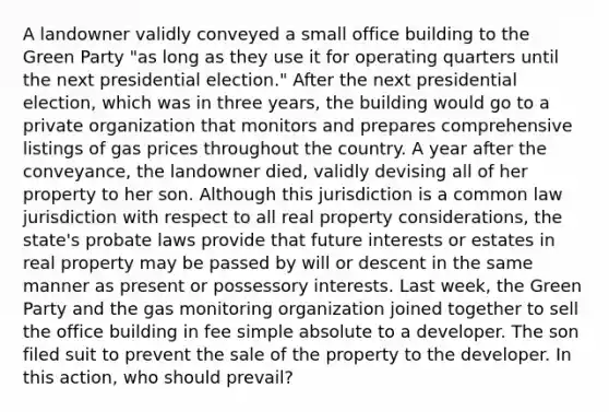 A landowner validly conveyed a small office building to the Green Party "as long as they use it for operating quarters until the next presidential election." After the next presidential election, which was in three years, the building would go to a private organization that monitors and prepares comprehensive listings of gas prices throughout the country. A year after the conveyance, the landowner died, validly devising all of her property to her son. Although this jurisdiction is a common law jurisdiction with respect to all real property considerations, the state's probate laws provide that future interests or estates in real property may be passed by will or descent in the same manner as present or possessory interests. Last week, the Green Party and the gas monitoring organization joined together to sell the office building in fee simple absolute to a developer. The son filed suit to prevent the sale of the property to the developer. In this action, who should prevail?