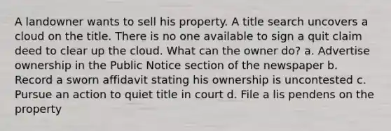 A landowner wants to sell his property. A title search uncovers a cloud on the title. There is no one available to sign a quit claim deed to clear up the cloud. What can the owner do? a. Advertise ownership in the Public Notice section of the newspaper b. Record a sworn affidavit stating his ownership is uncontested c. Pursue an action to quiet title in court d. File a lis pendens on the property