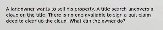 A landowner wants to sell his property. A title search uncovers a cloud on the title. There is no one available to sign a quit claim deed to clear up the cloud. What can the owner do?