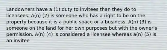 Landowners have a (1) duty to invitees than they do to licensees. A(n) (2) is someone who has a right to be on the property because it is a public space or a business. A(n) (3) is someone on the land for her own purposes but with the owner's permission. A(n) (4) is considered a licensee whereas a(n) (5) is an invitee