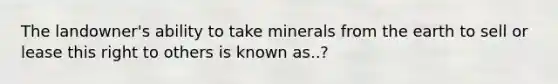 The landowner's ability to take minerals from the earth to sell or lease this right to others is known as..?