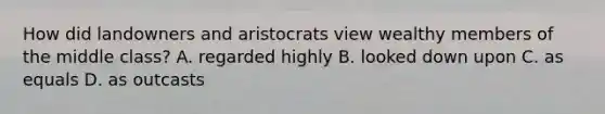 How did landowners and aristocrats view wealthy members of the middle class? A. regarded highly B. looked down upon C. as equals D. as outcasts