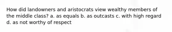 How did landowners and aristocrats view wealthy members of the middle class? a. as equals b. as outcasts c. with high regard d. as not worthy of respect