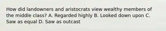 How did landowners and aristocrats view wealthy members of the middle class? A. Regarded highly B. Looked down upon C. Saw as equal D. Saw as outcast