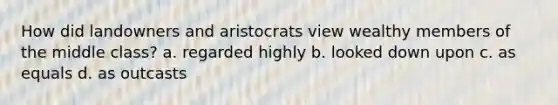 How did landowners and aristocrats view wealthy members of the middle class? a. regarded highly b. looked down upon c. as equals d. as outcasts