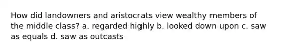 How did landowners and aristocrats view wealthy members of the middle class? a. regarded highly b. looked down upon c. saw as equals d. saw as outcasts