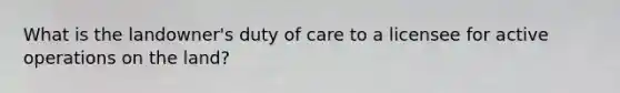 What is the landowner's duty of care to a licensee for active operations on the land?