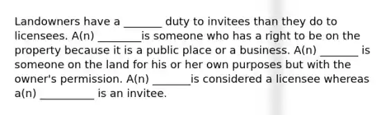 Landowners have a _______ duty to invitees than they do to licensees. A(n) ________is someone who has a right to be on the property because it is a public place or a business. A(n) _______ is someone on the land for his or her own purposes but with the owner's permission. A(n) _______is considered a licensee whereas a(n) __________ is an invitee.