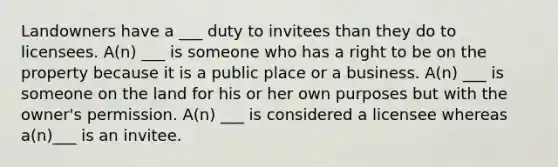 Landowners have a ___ duty to invitees than they do to licensees. A(n) ___ is someone who has a right to be on the property because it is a public place or a business. A(n) ___ is someone on the land for his or her own purposes but with the owner's permission. A(n) ___ is considered a licensee whereas a(n)___ is an invitee.