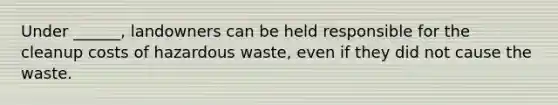 Under ______, landowners can be held responsible for the cleanup costs of hazardous waste, even if they did not cause the waste.