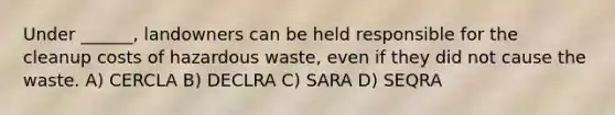 Under ______, landowners can be held responsible for the cleanup costs of hazardous waste, even if they did not cause the waste. A) CERCLA B) DECLRA C) SARA D) SEQRA