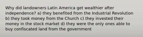 Why did landowners Latin America get wealthier after independence? a) they benefited from the Industrial Revolution b) they took money from the Church c) they invested their money in the stock market d) they were the only ones able to buy confiscated land from the government