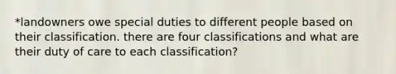 *landowners owe special duties to different people based on their classification. there are four classifications and what are their duty of care to each classification?