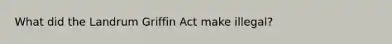 What did the Landrum Griffin Act make illegal?