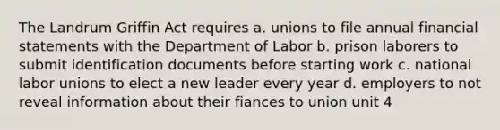 The Landrum Griffin Act requires a. unions to file annual financial statements with the Department of Labor b. prison laborers to submit identification documents before starting work c. national labor unions to elect a new leader every year d. employers to not reveal information about their fiances to union unit 4