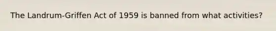 The Landrum-Griffen Act of 1959 is banned from what activities?