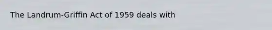 The Landrum-Griffin Act of 1959 deals with