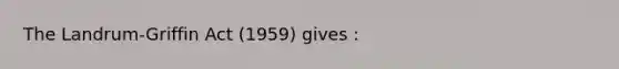 The Landrum-Griffin Act (1959) gives :