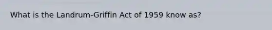 What is the Landrum-Griffin Act of 1959 know as?