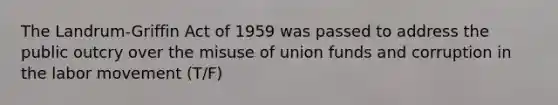 The Landrum-Griffin Act of 1959 was passed to address the public outcry over the misuse of union funds and corruption in the labor movement (T/F)